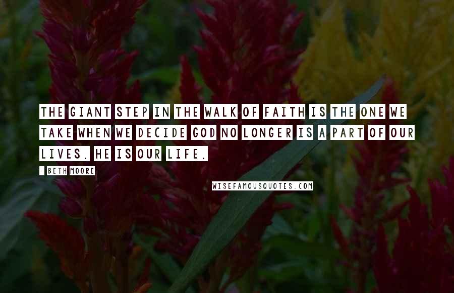 Beth Moore Quotes: THE GIANT STEP IN THE WALK OF FAITH IS THE ONE WE TAKE WHEN WE DECIDE GOD NO LONGER IS A PART OF OUR LIVES. HE IS OUR LIFE.