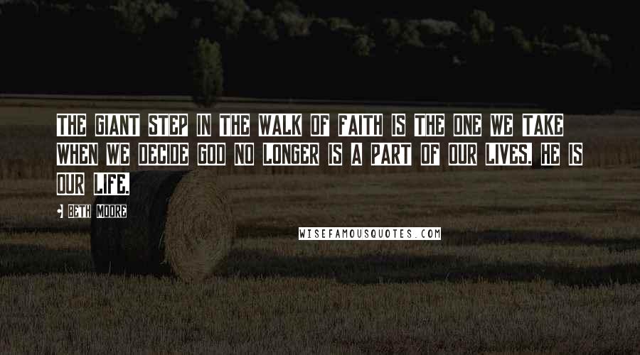 Beth Moore Quotes: THE GIANT STEP IN THE WALK OF FAITH IS THE ONE WE TAKE WHEN WE DECIDE GOD NO LONGER IS A PART OF OUR LIVES. HE IS OUR LIFE.