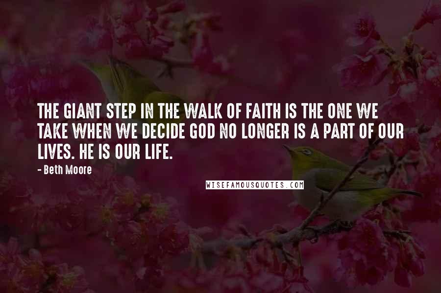 Beth Moore Quotes: THE GIANT STEP IN THE WALK OF FAITH IS THE ONE WE TAKE WHEN WE DECIDE GOD NO LONGER IS A PART OF OUR LIVES. HE IS OUR LIFE.