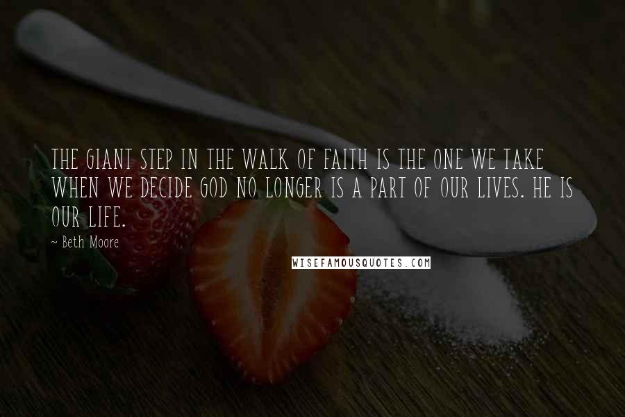 Beth Moore Quotes: THE GIANT STEP IN THE WALK OF FAITH IS THE ONE WE TAKE WHEN WE DECIDE GOD NO LONGER IS A PART OF OUR LIVES. HE IS OUR LIFE.