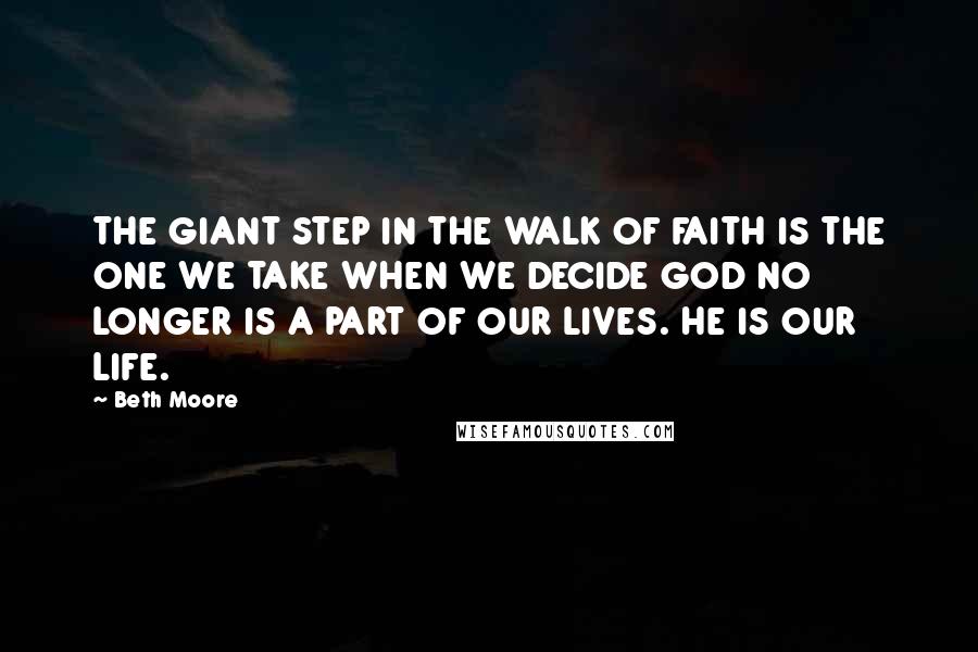 Beth Moore Quotes: THE GIANT STEP IN THE WALK OF FAITH IS THE ONE WE TAKE WHEN WE DECIDE GOD NO LONGER IS A PART OF OUR LIVES. HE IS OUR LIFE.