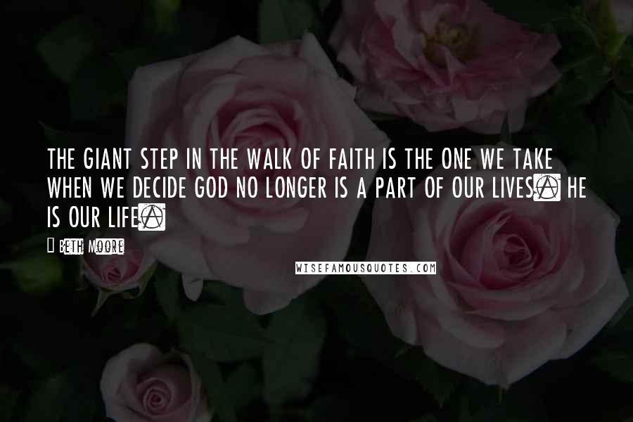 Beth Moore Quotes: THE GIANT STEP IN THE WALK OF FAITH IS THE ONE WE TAKE WHEN WE DECIDE GOD NO LONGER IS A PART OF OUR LIVES. HE IS OUR LIFE.