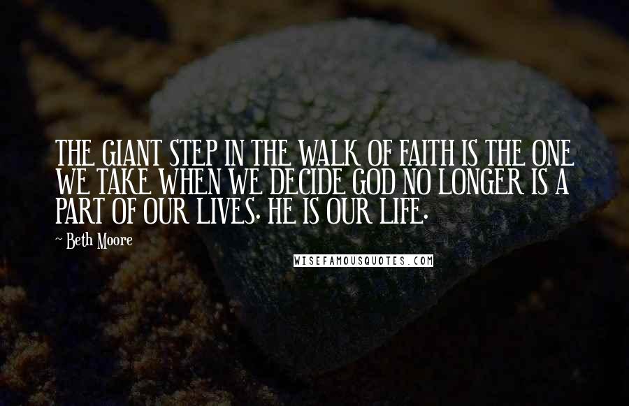 Beth Moore Quotes: THE GIANT STEP IN THE WALK OF FAITH IS THE ONE WE TAKE WHEN WE DECIDE GOD NO LONGER IS A PART OF OUR LIVES. HE IS OUR LIFE.