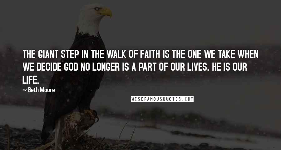 Beth Moore Quotes: THE GIANT STEP IN THE WALK OF FAITH IS THE ONE WE TAKE WHEN WE DECIDE GOD NO LONGER IS A PART OF OUR LIVES. HE IS OUR LIFE.