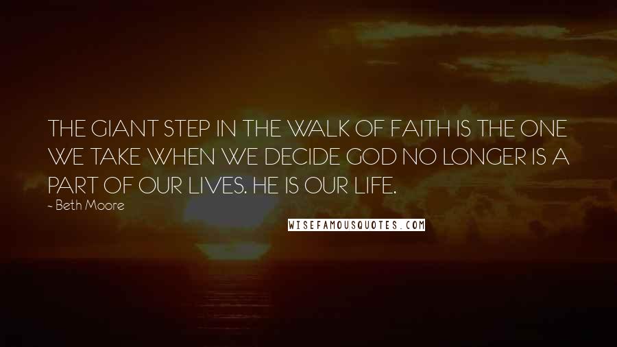 Beth Moore Quotes: THE GIANT STEP IN THE WALK OF FAITH IS THE ONE WE TAKE WHEN WE DECIDE GOD NO LONGER IS A PART OF OUR LIVES. HE IS OUR LIFE.