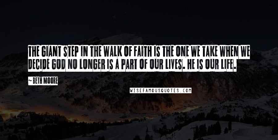 Beth Moore Quotes: THE GIANT STEP IN THE WALK OF FAITH IS THE ONE WE TAKE WHEN WE DECIDE GOD NO LONGER IS A PART OF OUR LIVES. HE IS OUR LIFE.