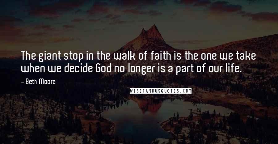 Beth Moore Quotes: The giant stop in the walk of faith is the one we take when we decide God no longer is a part of our life.