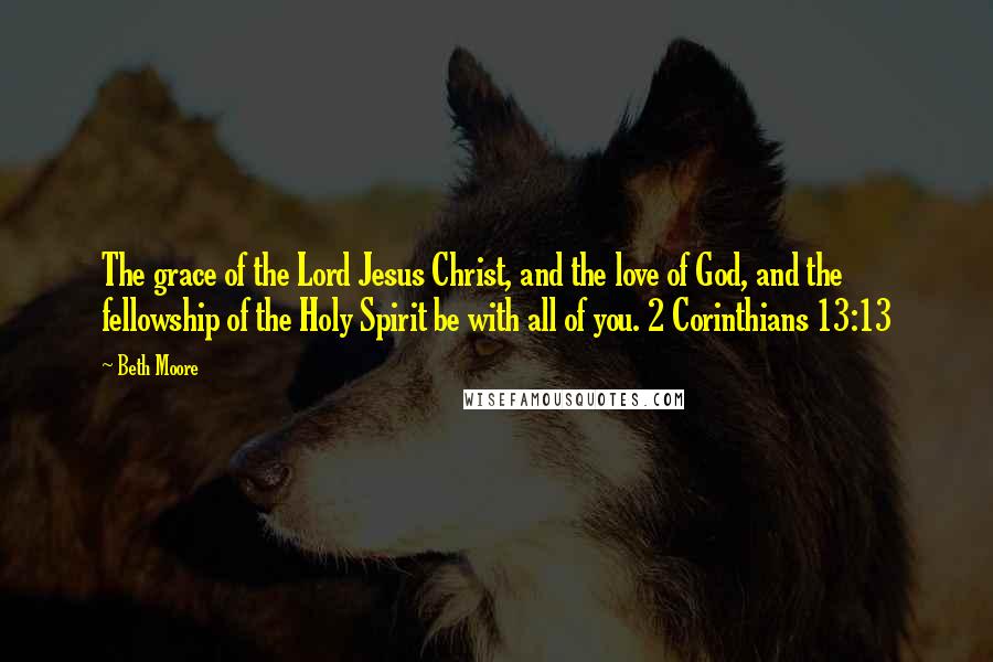 Beth Moore Quotes: The grace of the Lord Jesus Christ, and the love of God, and the fellowship of the Holy Spirit be with all of you. 2 Corinthians 13:13