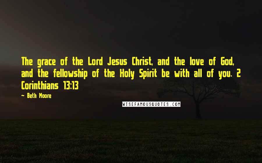Beth Moore Quotes: The grace of the Lord Jesus Christ, and the love of God, and the fellowship of the Holy Spirit be with all of you. 2 Corinthians 13:13
