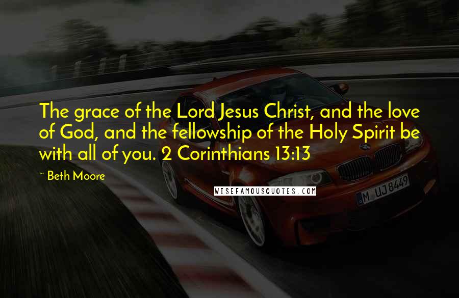 Beth Moore Quotes: The grace of the Lord Jesus Christ, and the love of God, and the fellowship of the Holy Spirit be with all of you. 2 Corinthians 13:13