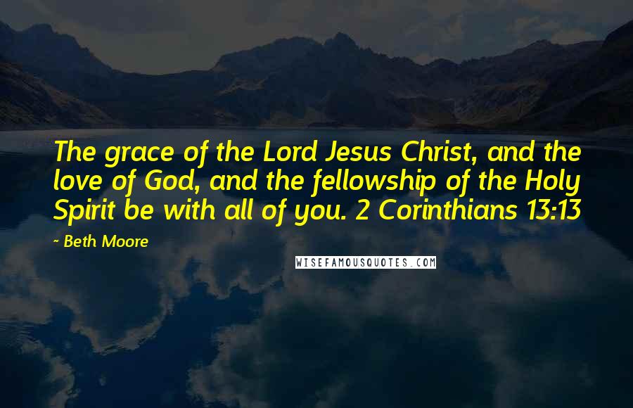 Beth Moore Quotes: The grace of the Lord Jesus Christ, and the love of God, and the fellowship of the Holy Spirit be with all of you. 2 Corinthians 13:13