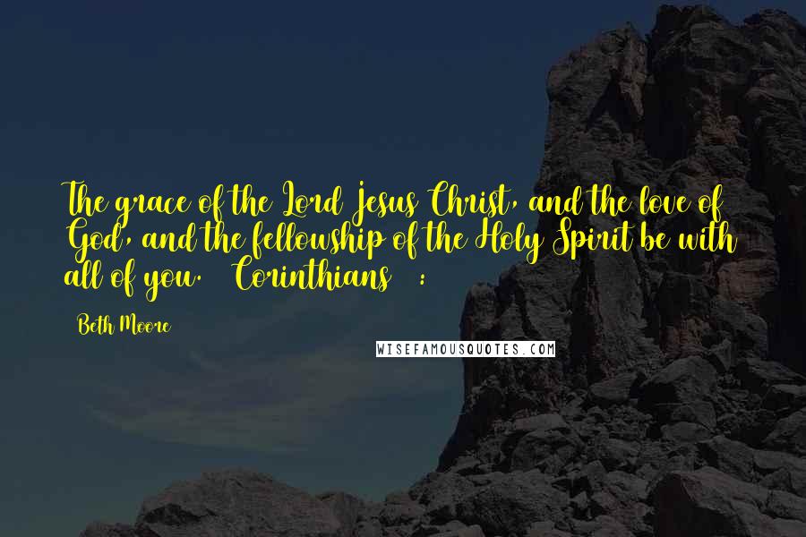 Beth Moore Quotes: The grace of the Lord Jesus Christ, and the love of God, and the fellowship of the Holy Spirit be with all of you. 2 Corinthians 13:13