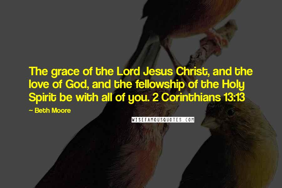 Beth Moore Quotes: The grace of the Lord Jesus Christ, and the love of God, and the fellowship of the Holy Spirit be with all of you. 2 Corinthians 13:13