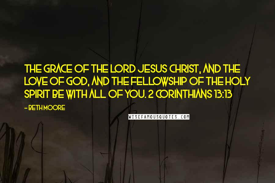 Beth Moore Quotes: The grace of the Lord Jesus Christ, and the love of God, and the fellowship of the Holy Spirit be with all of you. 2 Corinthians 13:13