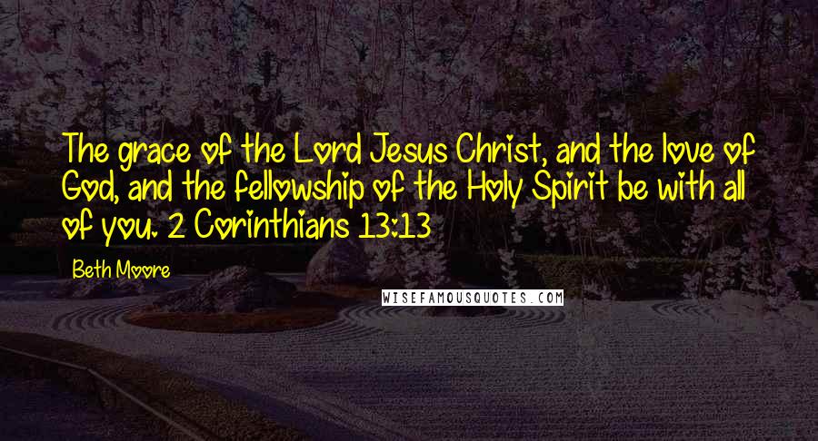 Beth Moore Quotes: The grace of the Lord Jesus Christ, and the love of God, and the fellowship of the Holy Spirit be with all of you. 2 Corinthians 13:13