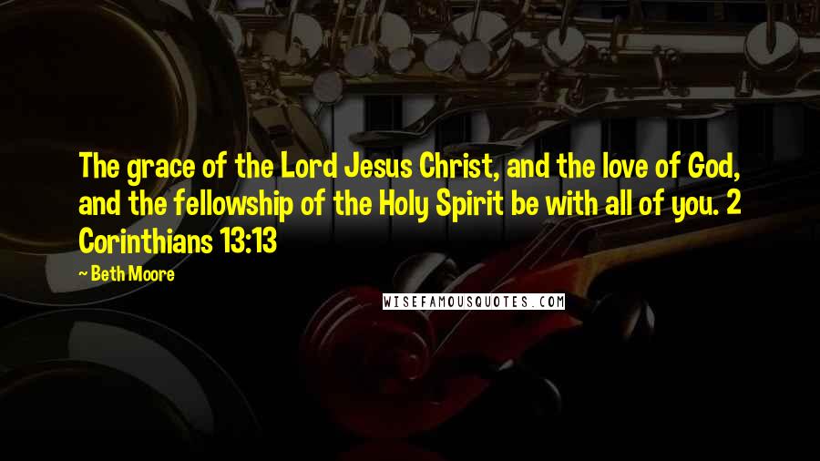 Beth Moore Quotes: The grace of the Lord Jesus Christ, and the love of God, and the fellowship of the Holy Spirit be with all of you. 2 Corinthians 13:13