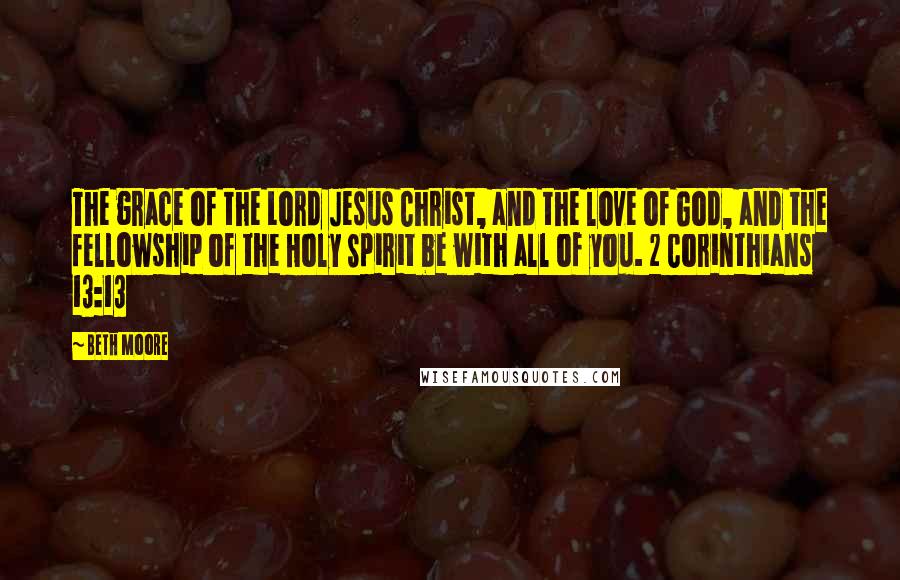 Beth Moore Quotes: The grace of the Lord Jesus Christ, and the love of God, and the fellowship of the Holy Spirit be with all of you. 2 Corinthians 13:13