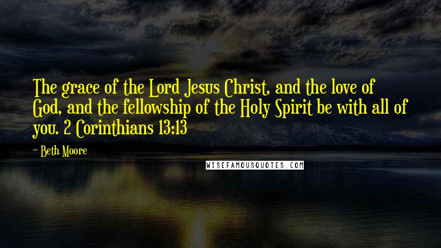 Beth Moore Quotes: The grace of the Lord Jesus Christ, and the love of God, and the fellowship of the Holy Spirit be with all of you. 2 Corinthians 13:13