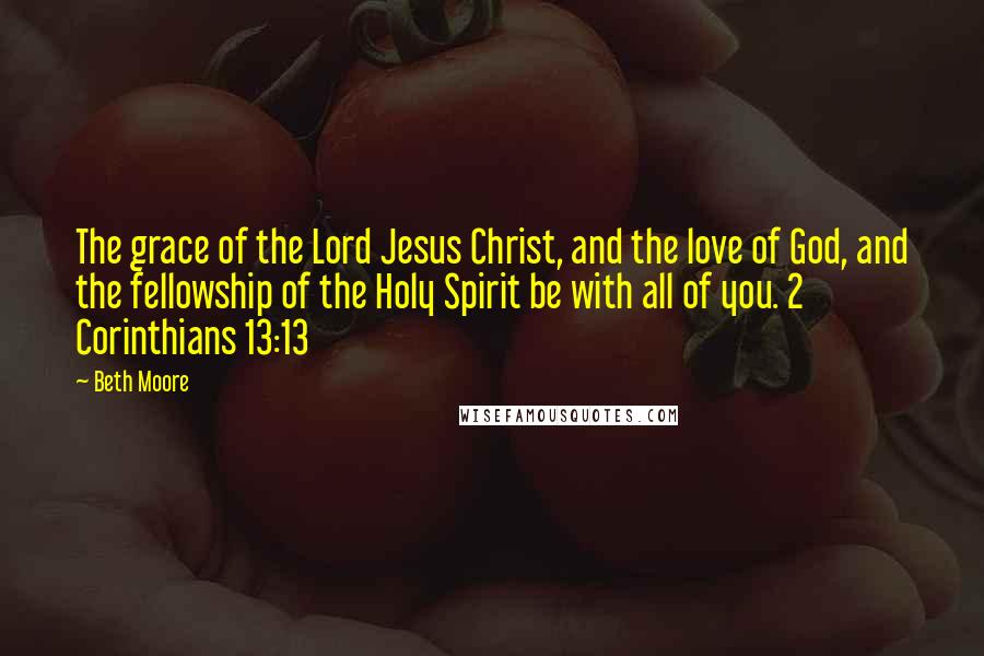 Beth Moore Quotes: The grace of the Lord Jesus Christ, and the love of God, and the fellowship of the Holy Spirit be with all of you. 2 Corinthians 13:13