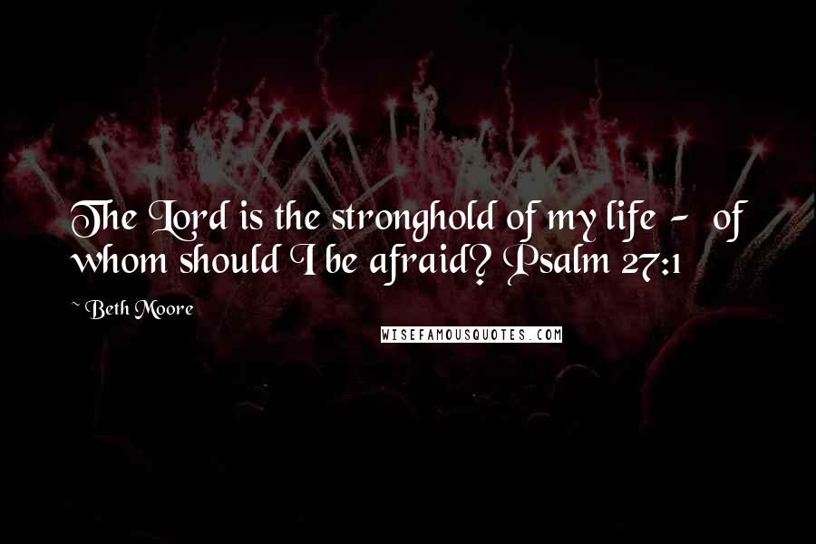 Beth Moore Quotes: The Lord is the stronghold of my life - of whom should I be afraid? Psalm 27:1