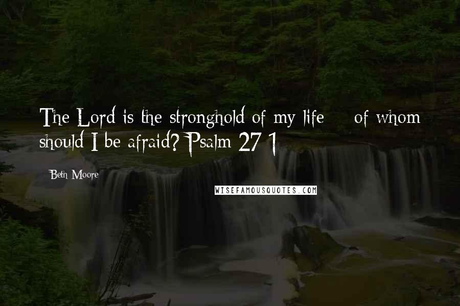 Beth Moore Quotes: The Lord is the stronghold of my life - of whom should I be afraid? Psalm 27:1