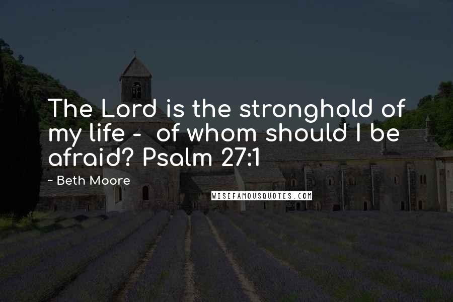 Beth Moore Quotes: The Lord is the stronghold of my life - of whom should I be afraid? Psalm 27:1