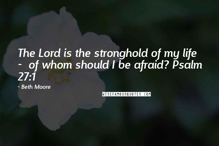 Beth Moore Quotes: The Lord is the stronghold of my life - of whom should I be afraid? Psalm 27:1