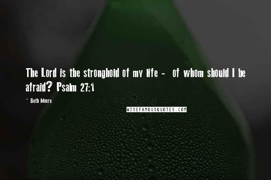 Beth Moore Quotes: The Lord is the stronghold of my life - of whom should I be afraid? Psalm 27:1