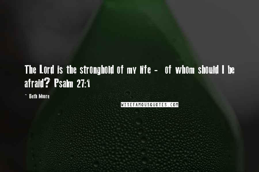 Beth Moore Quotes: The Lord is the stronghold of my life -  of whom should I be afraid? Psalm 27:1