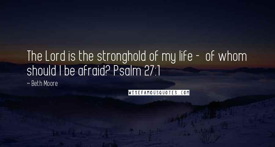 Beth Moore Quotes: The Lord is the stronghold of my life - of whom should I be afraid? Psalm 27:1