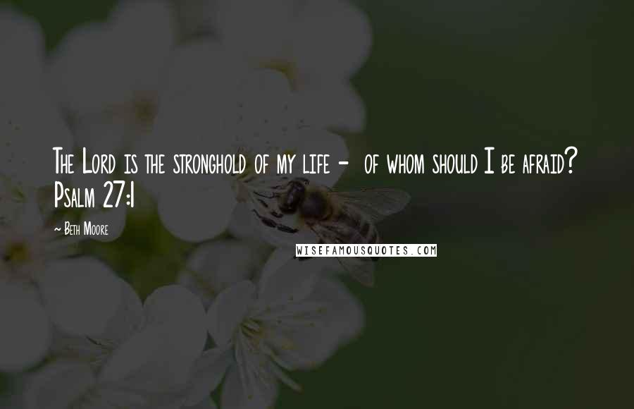 Beth Moore Quotes: The Lord is the stronghold of my life - of whom should I be afraid? Psalm 27:1