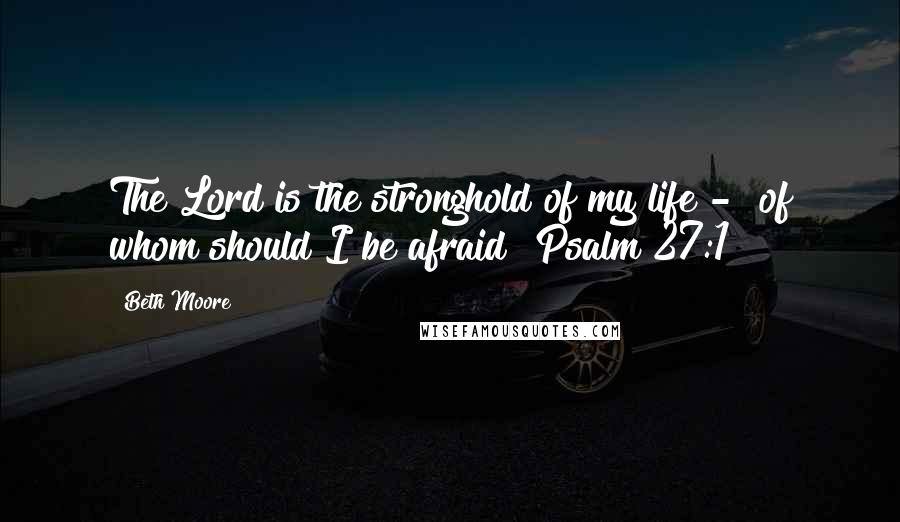 Beth Moore Quotes: The Lord is the stronghold of my life - of whom should I be afraid? Psalm 27:1