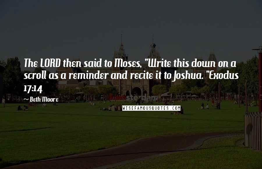 Beth Moore Quotes: The LORD then said to Moses, "Write this down on a scroll as a reminder and recite it to Joshua. "Exodus 17:14