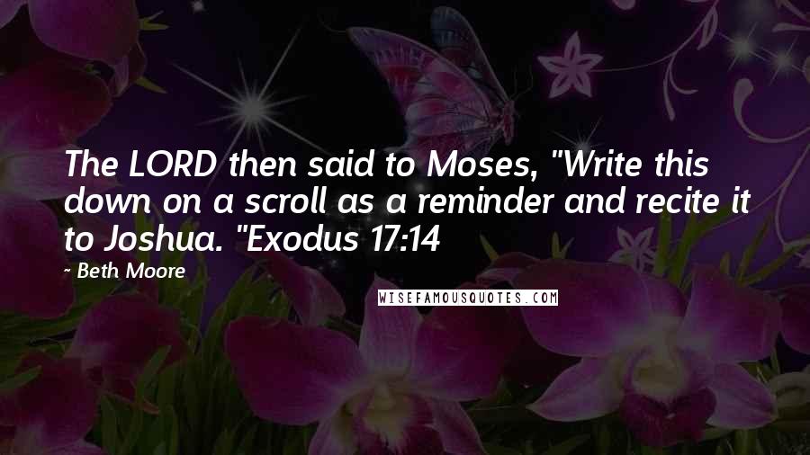 Beth Moore Quotes: The LORD then said to Moses, "Write this down on a scroll as a reminder and recite it to Joshua. "Exodus 17:14