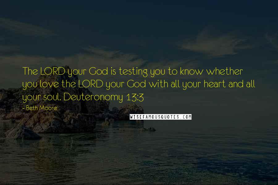 Beth Moore Quotes: The LORD your God is testing you to know whether you love the LORD your God with all your heart and all your soul. Deuteronomy 13:3