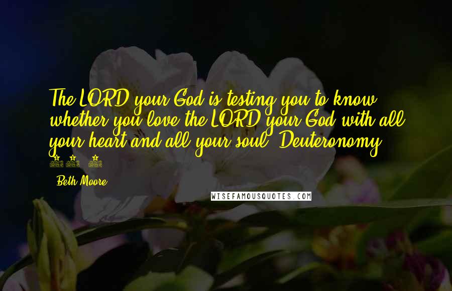 Beth Moore Quotes: The LORD your God is testing you to know whether you love the LORD your God with all your heart and all your soul. Deuteronomy 13:3