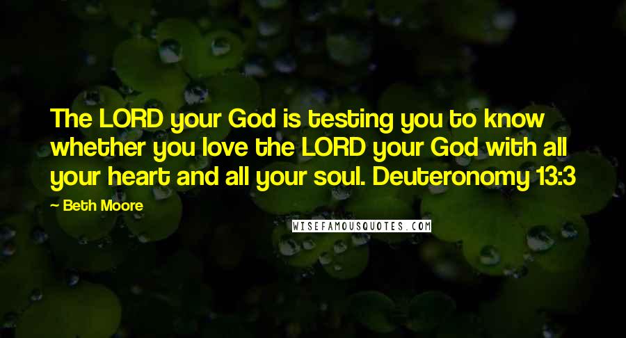 Beth Moore Quotes: The LORD your God is testing you to know whether you love the LORD your God with all your heart and all your soul. Deuteronomy 13:3