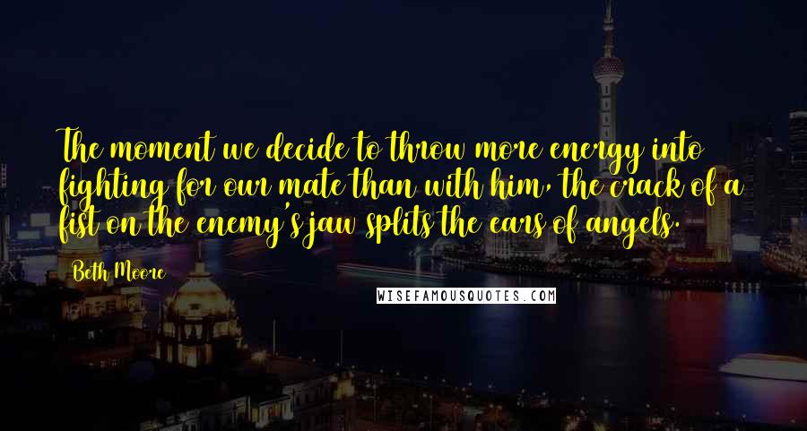 Beth Moore Quotes: The moment we decide to throw more energy into fighting for our mate than with him, the crack of a fist on the enemy's jaw splits the ears of angels.