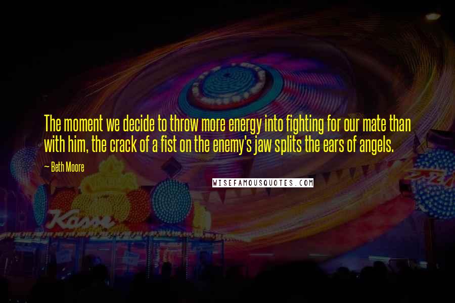 Beth Moore Quotes: The moment we decide to throw more energy into fighting for our mate than with him, the crack of a fist on the enemy's jaw splits the ears of angels.