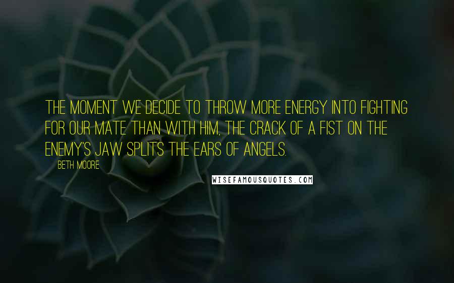 Beth Moore Quotes: The moment we decide to throw more energy into fighting for our mate than with him, the crack of a fist on the enemy's jaw splits the ears of angels.