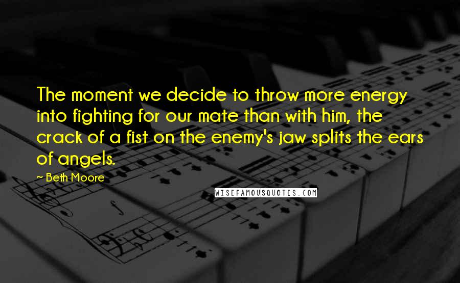 Beth Moore Quotes: The moment we decide to throw more energy into fighting for our mate than with him, the crack of a fist on the enemy's jaw splits the ears of angels.