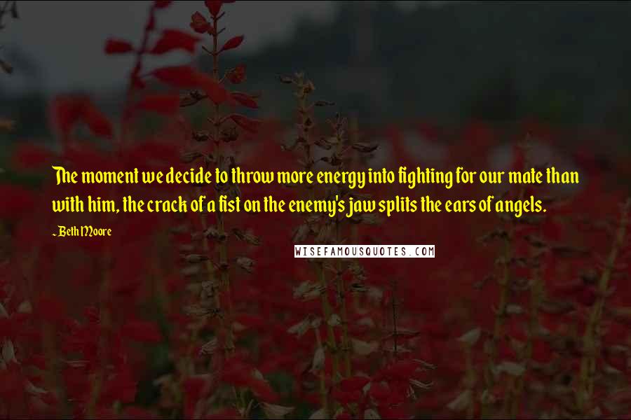 Beth Moore Quotes: The moment we decide to throw more energy into fighting for our mate than with him, the crack of a fist on the enemy's jaw splits the ears of angels.