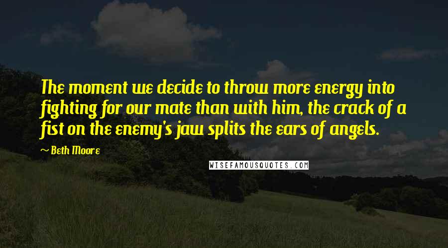 Beth Moore Quotes: The moment we decide to throw more energy into fighting for our mate than with him, the crack of a fist on the enemy's jaw splits the ears of angels.