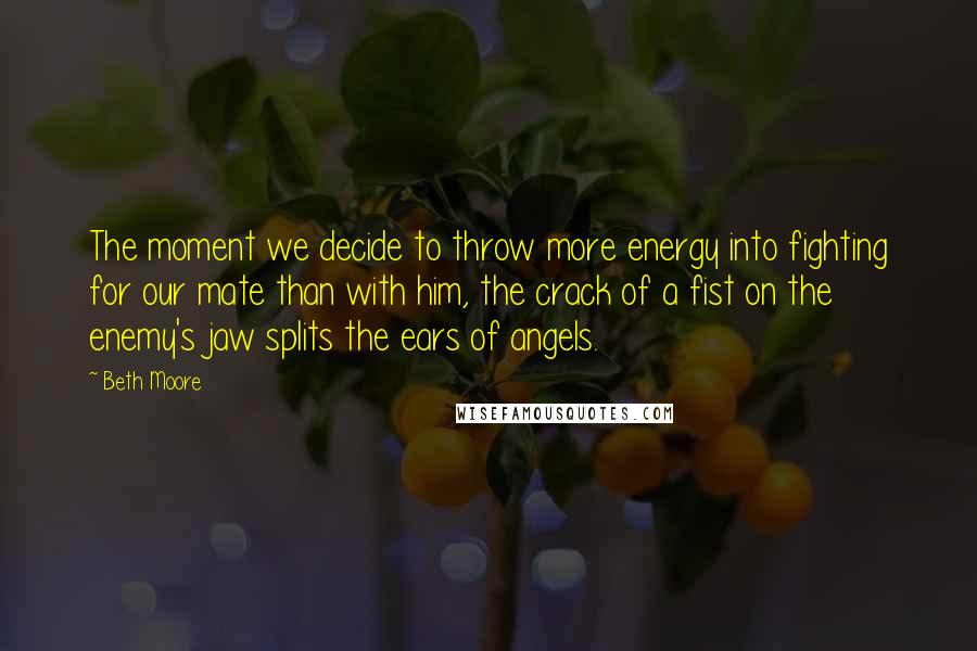 Beth Moore Quotes: The moment we decide to throw more energy into fighting for our mate than with him, the crack of a fist on the enemy's jaw splits the ears of angels.