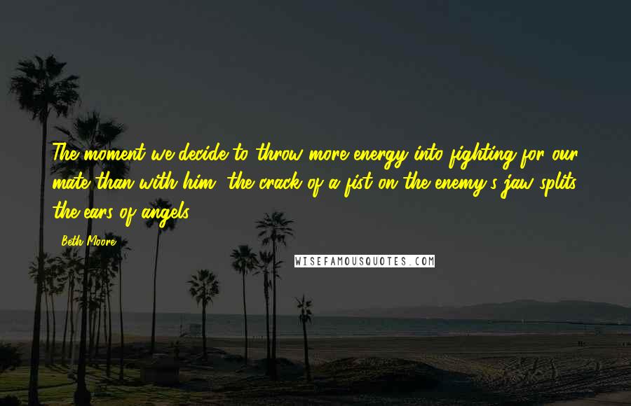 Beth Moore Quotes: The moment we decide to throw more energy into fighting for our mate than with him, the crack of a fist on the enemy's jaw splits the ears of angels.