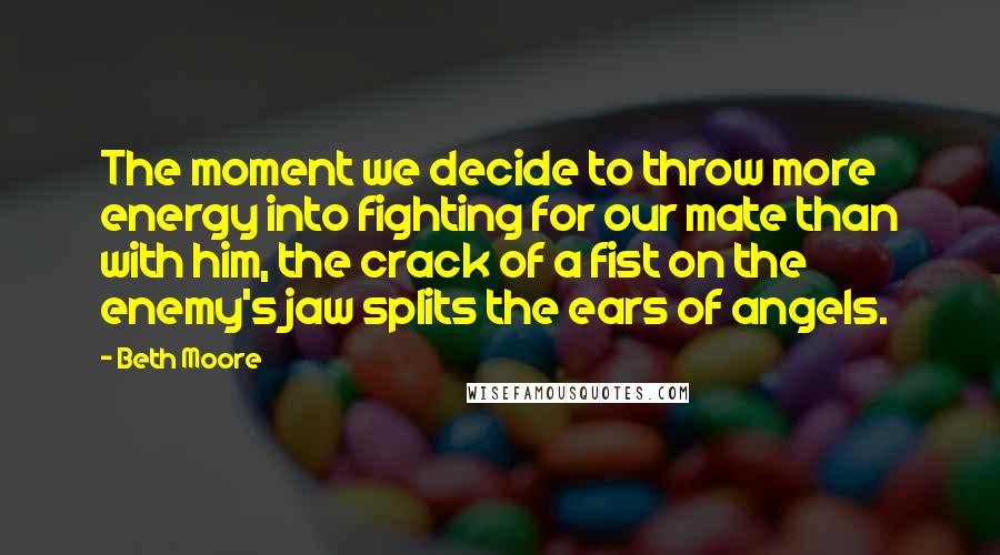 Beth Moore Quotes: The moment we decide to throw more energy into fighting for our mate than with him, the crack of a fist on the enemy's jaw splits the ears of angels.