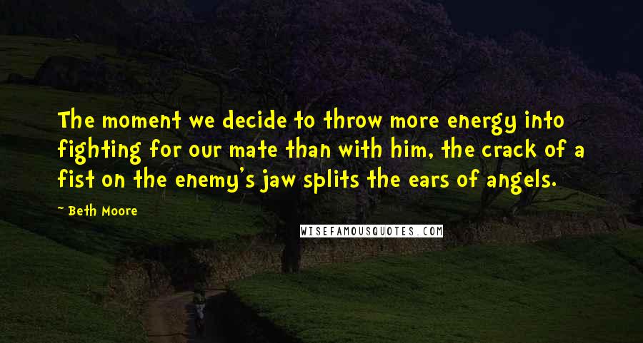 Beth Moore Quotes: The moment we decide to throw more energy into fighting for our mate than with him, the crack of a fist on the enemy's jaw splits the ears of angels.