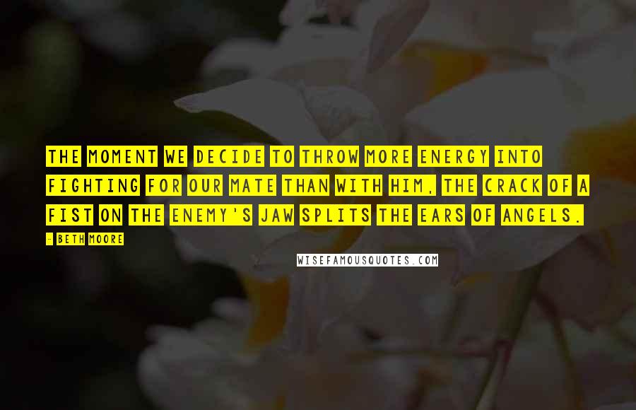 Beth Moore Quotes: The moment we decide to throw more energy into fighting for our mate than with him, the crack of a fist on the enemy's jaw splits the ears of angels.