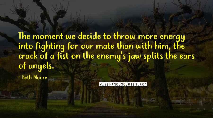 Beth Moore Quotes: The moment we decide to throw more energy into fighting for our mate than with him, the crack of a fist on the enemy's jaw splits the ears of angels.