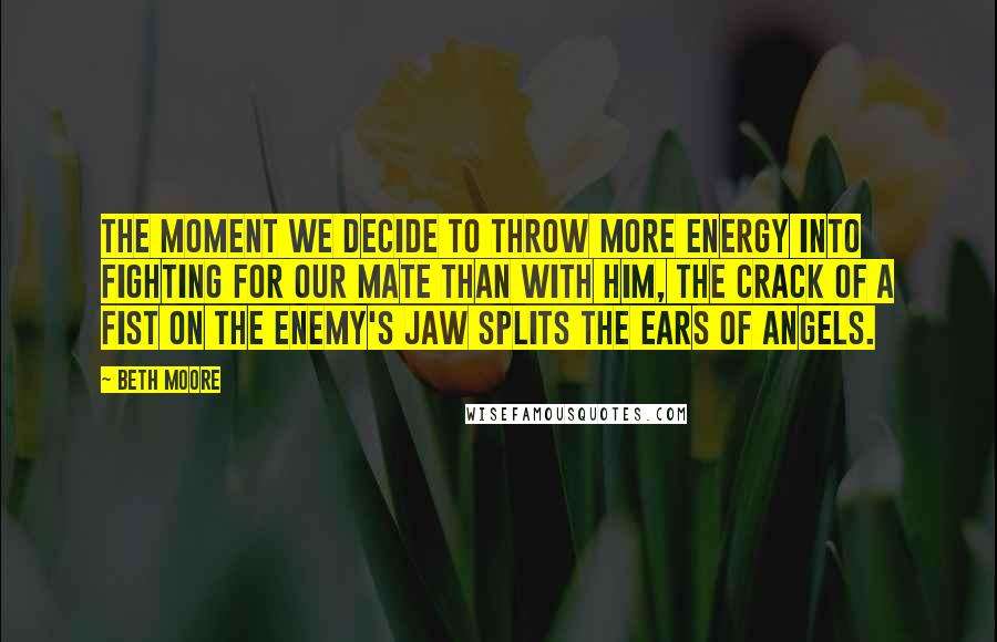 Beth Moore Quotes: The moment we decide to throw more energy into fighting for our mate than with him, the crack of a fist on the enemy's jaw splits the ears of angels.